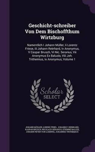 Geschicht-Schreiber Von Dem Bischoffthum Wirtzburg: Namentlich I Johann Muller, II Lorentz Friese, III Johann Reinhard, IV Anonymus, V Caspar Brusch, VI Nic. Serarius, VII Anonymus Ex Baluzio, VIII Joh. Trithemius, IX Anonymus, Volume 1