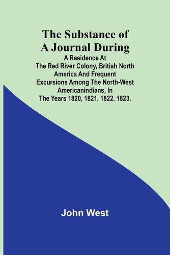 Cover image for The Substance of a Journal During a Residence at the Red River Colony, British North America and Frequent Excursions Among the North-West AmericanIndians, In the Years 1820, 1821, 1822, 1823.