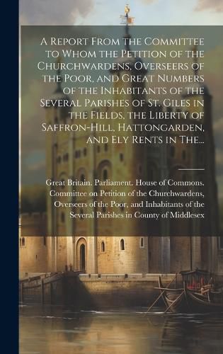 Cover image for A Report From the Committee to Whom the Petition of the Churchwardens, Overseers of the Poor, and Great Numbers of the Inhabitants of the Several Parishes of St. Giles in the Fields, the Liberty of Saffron-Hill, Hattongarden, and Ely Rents in The...