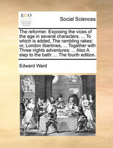 Cover image for The Reformer. Exposing the Vices of the Age in Several Characters. ... to Which Is Added, the Rambling Rakes: Or, London Libertines, ... Together with Three Nights Adventures: ... Also a Step to the Bath: ... the Fourth Edition.