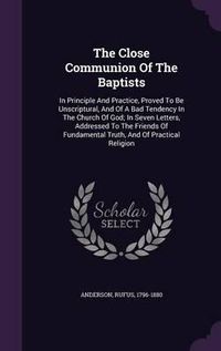 Cover image for The Close Communion of the Baptists: In Principle and Practice, Proved to Be Unscriptural, and of a Bad Tendency in the Church of God; In Seven Letters, Addressed to the Friends of Fundamental Truth, and of Practical Religion