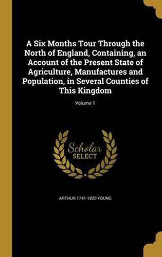 A Six Months Tour Through the North of England, Containing, an Account of the Present State of Agriculture, Manufactures and Population, in Several Counties of This Kingdom; Volume 1