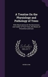 Cover image for A Treatise on the Physiology and Pathology of Trees: With Observations on the Barrenness and Canker of Fruit Trees, the Means of Prevention and Cure