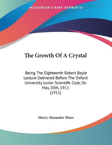 Cover image for The Growth of a Crystal: Being the Eighteenth Robert Boyle Lecture Delivered Before the Oxford University Junior Scientific Club, on May 20th, 1911 (1911)