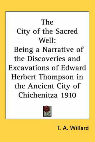 The City of the Sacred Well: Being a Narrative of the Discoveries and Excavations of Edward Herbert Thompson in the Ancient City of Chichenitza 1910