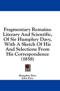 Cover image for Fragmentary Remains: Literary and Scientific, of Sir Humphry Davy, with a Sketch of His and Selections from His Correspondence (1858)