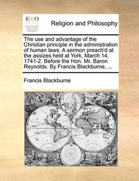 Cover image for The Use and Advantage of the Christian Principle in the Administration of Human Laws. a Sermon Preach'd at the Assizes Held at York, March 14, 1741-2. Before the Hon. Mr. Baron Reynolds. by Francis Blackburne, ...