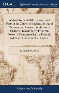 Cover image for A Short Account of the Festivals and Fasts of the Church of England, by way of Question and Answer. For the use of Children. Taken Chiefly From Mr. Nelson's Companion for the Festivals and Fasts of the Church of England
