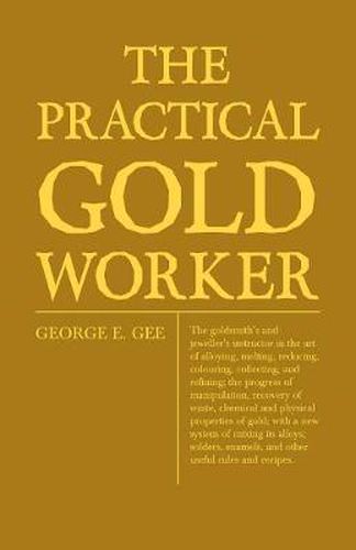 Cover image for The Practical Gold-Worker, Or, The Goldsmith's And Jeweller's Instructor In The Art Of Alloying, Melting, Reducing, Colouring, Collecting, And Refining; The Progress Of Manipulation, Recovery Of Waste, Chemical And Physical Properties Of Gold; With A New