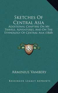 Cover image for Sketches of Central Asia Sketches of Central Asia: Additional Chapters on My Travels, Adventures, and on the Etadditional Chapters on My Travels, Adventures, and on the Ethnology of Central Asia (1868) Hnology of Central Asia (1868)