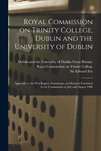 Royal Commission on Trinity College, Dublin and the University of Dublin: Appendix to the First Report, Statements, and Returns Furnished to the Commission in July and August 1906