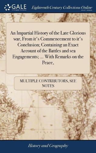 Cover image for An Impartial History of the Late Glorious war, From it's Commencement to it's Conclusion; Containing an Exact Account of the Battles and sea Engagements; ... With Remarks on the Peace,
