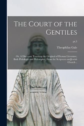 Cover image for The Court of the Gentiles: or, A Discourse Touching the Original of Human Literature, Both Philologie and Philosophie, From the Scriptures AndJewish Church ..; pt.3