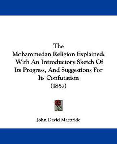 Cover image for The Mohammedan Religion Explained: With an Introductory Sketch of Its Progress, and Suggestions for Its Confutation (1857)