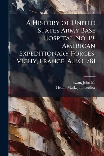 Cover image for A History of United States Army Base Hospital No. 19, American Expeditionary Forces, Vichy, France, A.P.O. 781