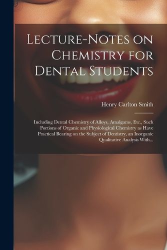 Cover image for Lecture-notes on Chemistry for Dental Students; Including Dental Chemistry of Alloys, Amalgams, Etc., Such Portions of Organic and Physiological Chemistry as Have Practical Bearing on the Subject of Dentistry, an Inorganic Qualitative Analysis With...