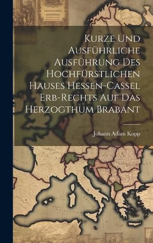 Cover image for Kurze Und Ausfuehrliche Ausfuehrung Des Hochfuerstlichen Hauses Hessen-cassel Erb-rechts Auf Das Herzogthum Brabant