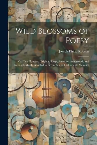 Wild Blossoms of Poesy; or, One Hundred Original Songs, Amatory, Anacreontic and National, Mostly Adapted to Favourite and Fashionable Melodies