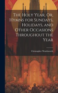 Cover image for The Holy Year, Or, Hymns for Sundays, Holidays, and Other Occasions Throughout the Year