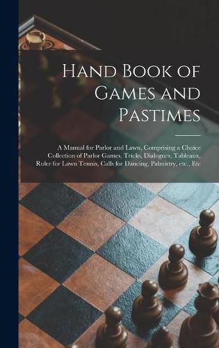 Cover image for Hand Book of Games and Pastimes: a Manual for Parlor and Lawn, Comprising a Choice Collection of Parlor Games, Tricks, Dialogues, Tableaux, Ruler for Lawn Tennis, Calls for Dancing, Palmistry, Etc., Etc