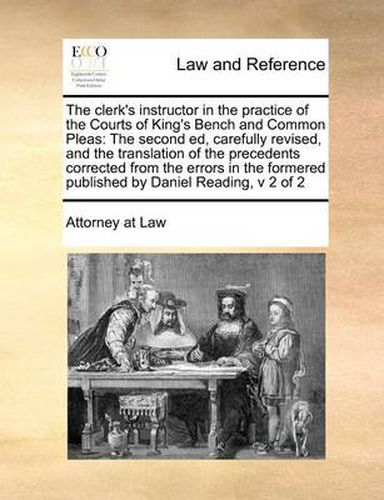 Cover image for The Clerk's Instructor in the Practice of the Courts of King's Bench and Common Pleas: The Second Ed, Carefully Revised, and the Translation of the Precedents Corrected from the Errors in the Formered Published by Daniel Reading, V 2 of 2