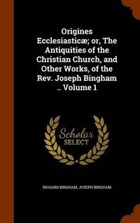 Cover image for Origines Ecclesiasticae; Or, the Antiquities of the Christian Church, and Other Works, of the REV. Joseph Bingham .. Volume 1