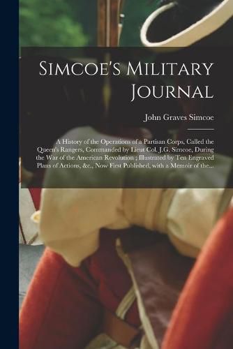 Cover image for Simcoe's Military Journal: a History of the Operations of a Partisan Corps, Called the Queen's Rangers, Commanded by Lieut Col. J.G. Simcoe, During the War of the American Revolution; Illustrated by Ten Engraved Plans of Actions, &c., Now First...