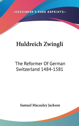 Huldreich Zwingli: The Reformer of German Switzerland 1484-1581