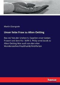 Cover image for Unser liebe Fraw zu Alten Oetting: Das ist/ Von der Uralten h. Capellen vnser Lieben Frawen vnd dem Fur. Stifft S. Philip vnnd Jacob zu Alten Oetting Was auch von den vilen Wunderzaichen/Haylthumb/Kirchfarten