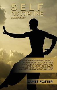 Cover image for Self-Discipline Made Easy: A Complete Beginners Guide To Build Momentum To Succeed, Discipline The Mind Body And Spirit. Learn To How To Harness Your Will-Power, And Increase Your Mental Strength