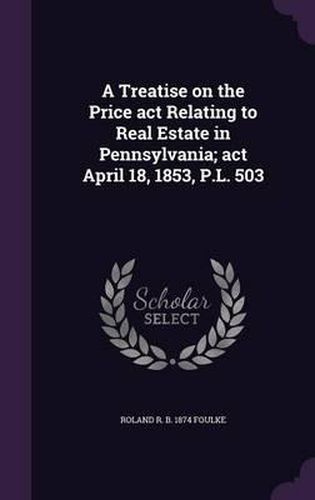 Cover image for A Treatise on the Price ACT Relating to Real Estate in Pennsylvania; ACT April 18, 1853, P.L. 503