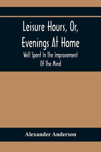 Leisure Hours, Or, Evenings At Home; Well Spent In The Improvement Of The Mind