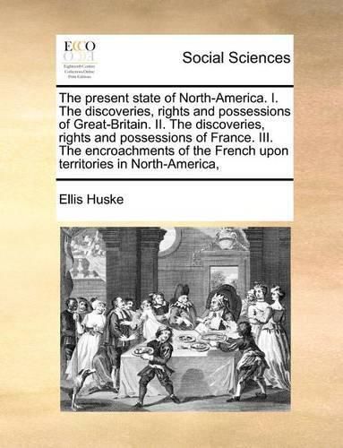 Cover image for The Present State of North-America. I. the Discoveries, Rights and Possessions of Great-Britain. II. the Discoveries, Rights and Possessions of France. III. the Encroachments of the French Upon Territories in North-America,