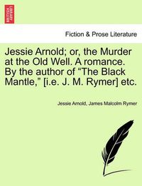 Cover image for Jessie Arnold; Or, the Murder at the Old Well. a Romance. by the Author of the Black Mantle, [I.E. J. M. Rymer] Etc.