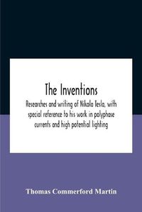 Cover image for The Inventions: Researches And Writing Of Nikola Tesla, With Special Reference To His Work In Polyphase Currents And High Potential Lighting