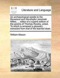 Cover image for An Archaeological Epistle to the Reverend and Worshipful Jeremiah Milles, ... Editor of a Superb Edition of the Poems of Thomas Rowley, Priest. to Which Is Annexed a Glossary, Extracted from That of the Learned Dean.