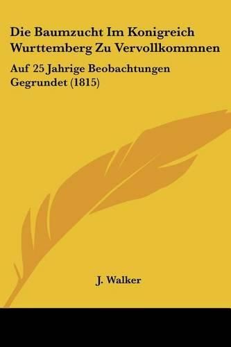 Cover image for Die Baumzucht Im Konigreich Wurttemberg Zu Vervollkommnen: Auf 25 Jahrige Beobachtungen Gegrundet (1815)