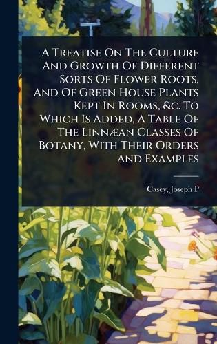 Cover image for A Treatise On The Culture And Growth Of Different Sorts Of Flower Roots, And Of Green House Plants Kept In Rooms, &c. To Which Is Added, A Table Of The LinnA]an Classes Of Botany, With Their Orders And Examples
