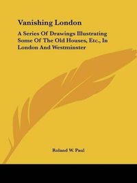 Cover image for Vanishing London: A Series of Drawings Illustrating Some of the Old Houses, Etc., in London and Westminster