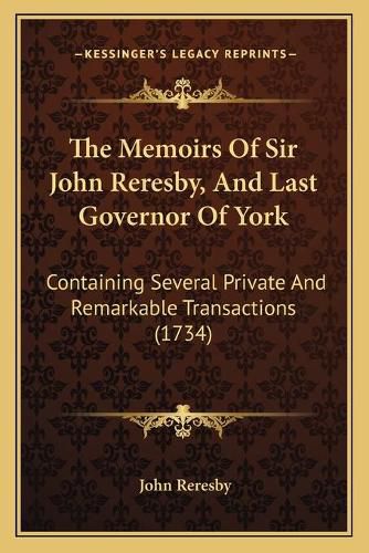 The Memoirs of Sir John Reresby, and Last Governor of York: Containing Several Private and Remarkable Transactions (1734)