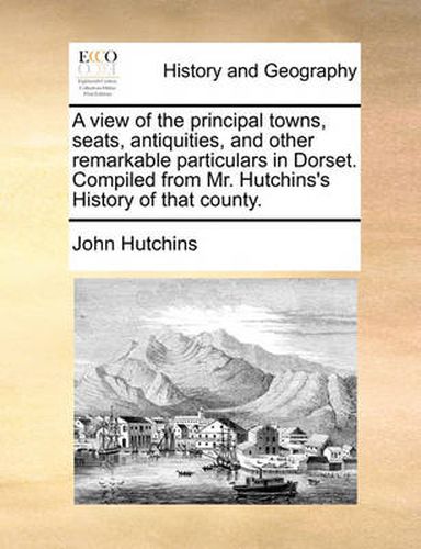 Cover image for A View of the Principal Towns, Seats, Antiquities, and Other Remarkable Particulars in Dorset. Compiled from Mr. Hutchins's History of That County.