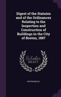 Cover image for Digest of the Statutes and of the Ordinances Relating to the Inspection and Construction of Buildings in the City of Boston, 1887