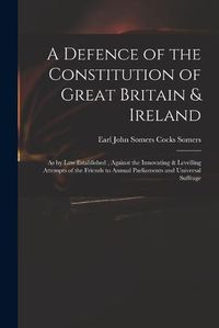 Cover image for A Defence of the Constitution of Great Britain & Ireland: as by Law Established, Against the Innovating & Levelling Attempts of the Friends to Annual Parliaments and Universal Suffrage