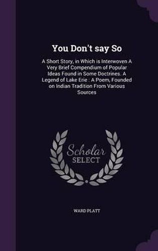 Cover image for You Don't Say So: A Short Story, in Which Is Interwoven a Very Brief Compendium of Popular Ideas Found in Some Doctrines. a Legend of Lake Erie: A Poem, Founded on Indian Tradition from Various Sources