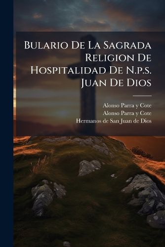 Cover image for Bulario de La Sagrada Religion de Hospitalidad de N.P.S. Juan de Dios: Con Utilissimas Reflexiones, y Advertencias, Para Perfecta Inteligencia de Sus Tratados Oportunamente Exornado