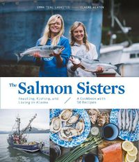 Cover image for The Salmon Sisters: Feasting, Fishing, and Living in Alaska: A Cookbook with 50 Recipes