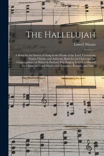 The Hallelujah: a Book for the Service of Song in the House of the Lord, Containing Tunes, Chants, and Anthems, Both for the Choir and the Congregation: to Which is Prefixed The Singing School, a Manual for Classes in Vocal Music, With Exercises, ...