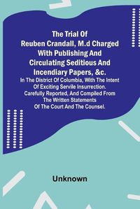 Cover image for The Trial of Reuben Crandall, M.D Charged with Publishing and Circulating Seditious and Incendiary Papers, &c. in the District of Columbia, with the Intent of Exciting Servile Insurrection. Carefully Reported, and Compiled from the Written Statements of the Co