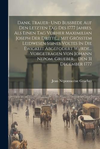 Cover image for Dank, Trauer- Und Bussrede Auf Den Letzten Tag Des 1777 Jahres, Als Einen Tag Vorher Maximilian Joseph Der Dritte, ... Mit Groesstem Leidwesen Seines Voltes In Die Ewigkeit Abgefodert Wurde... Vorgetragen Von Johann Nepom. Grueber, ... Den 31 December 1777