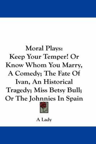 Cover image for Moral Plays: Keep Your Temper! or Know Whom You Marry, a Comedy; The Fate of Ivan, an Historical Tragedy; Miss Betsy Bull; Or the Johnnies in Spain